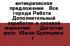 антикризисное предложение - Все города Работа » Дополнительный заработок и сетевой маркетинг   . Дагестан респ.,Южно-Сухокумск г.